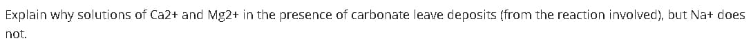 Explain why solutions of Ca2+ and Mg2+ in the presence of carbonate leave deposits (from the reaction involved), but Na+ does
not.
