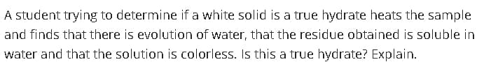 A student trying to determine if a white solid is a true hydrate heats the sample
and finds that there is evolution of water, that the residue obtained is soluble in
water and that the solution is colorless. Is this a true hydrate? Explain.
