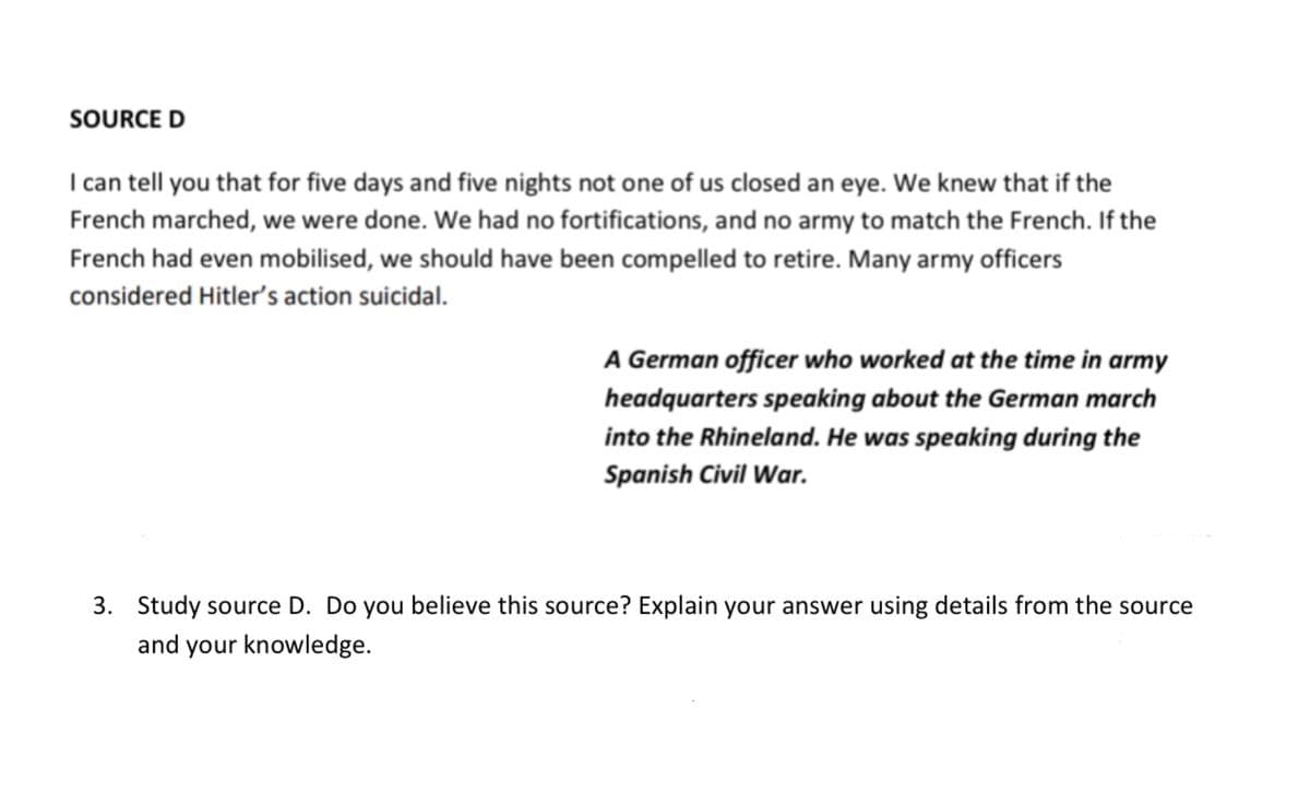 SOURCE D
I can tell you that for five days and five nights not one of us closed an eye. We knew that if the
French marched, we were done. We had no fortifications, and no army to match the French. If the
French had even mobilised, we should have been compelled to retire. Many army officers
considered Hitler's action suicidal.
A German officer who worked at the time in army
headquarters speaking about the German march
into the Rhineland. He was speaking during the
Spanish Civil War.
3. Study source D. Do you believe this source? Explain your answer using details from the source
and your knowledge.