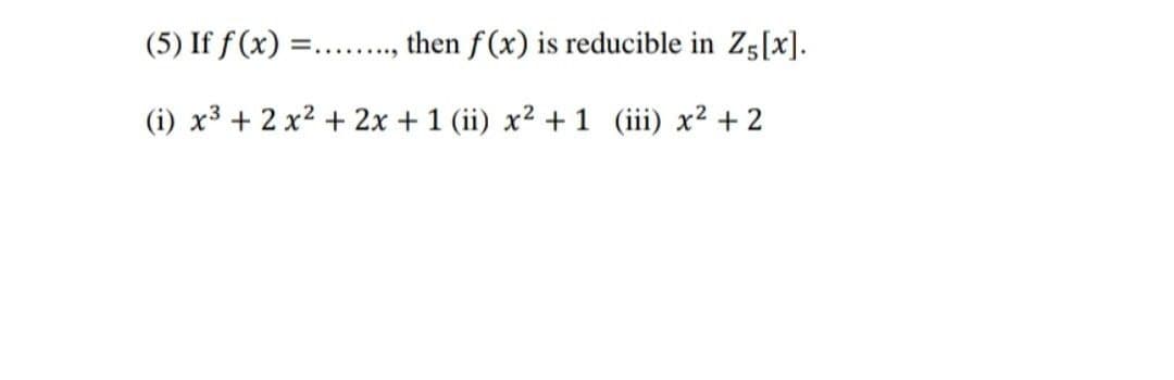 (5) If f(x) =
then f(x) is reducible in Z5[x].
(i) x² + 2x² + 2x + 1 (ii) x² + 1 (iii) x² + 2