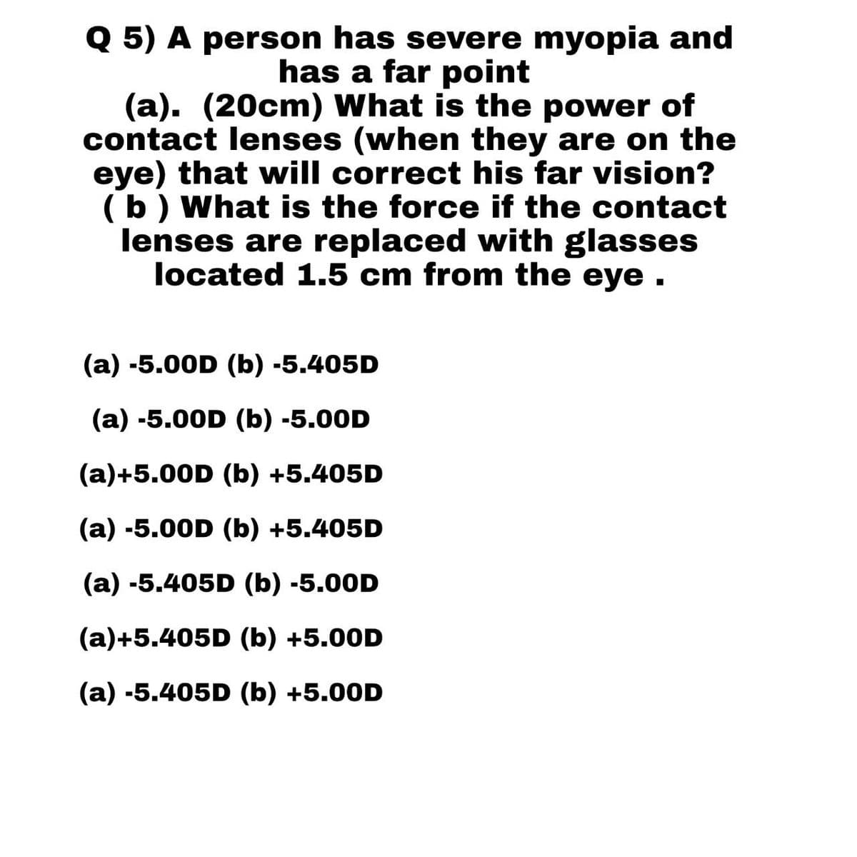 Q 5) A person has severe myopia and
has a far point
(a). (20cm) What is the power of
contact lenses (when they are on the
eye) that will correct his far vision?
(b) What is the force if the contact
lenses are replaced with glasses
located 1.5 cm from the eye.
(a) -5.00D (b) -5.405D
(a) -5.00D (b) -5.00D
(a)+5.00D (b) +5.405D
(a) -5.00D (b) +5.405D
(a) -5.405D (b) -5.00D
(a)+5.405D (b) +5.00D
(a) -5.405D (b) +5.00D