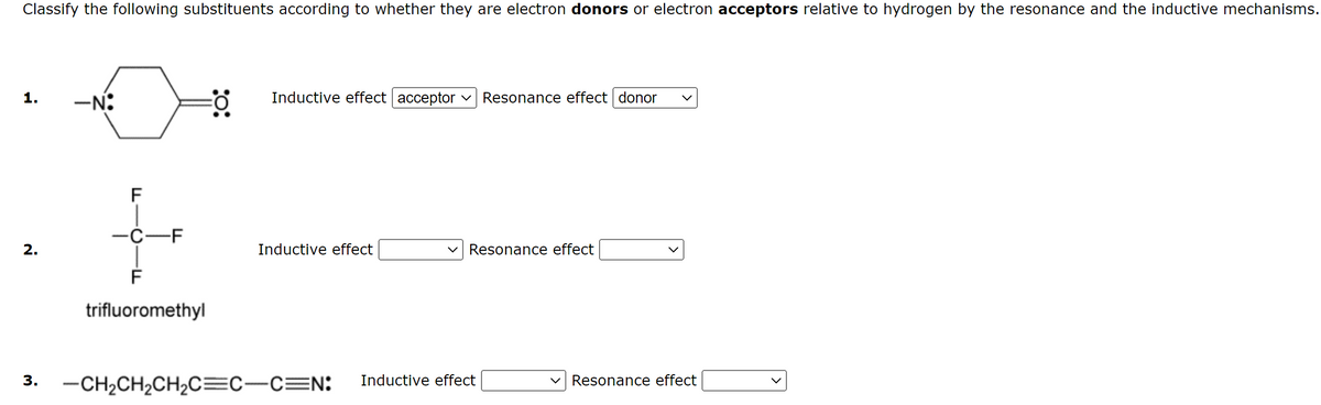 Classify the following substituents according to whether they are electron donors or electron acceptors relative to hydrogen by the resonance and the inductive mechanisms.
1.
2.
3.
-N:
F
-C-F
F
trifluoromethyl
Inductive effect acceptor V Resonance effect donor
Inductive effect
-CH₂CH₂CH₂C=C-C=N:
Resonance effect
Inductive effect
Resonance effect