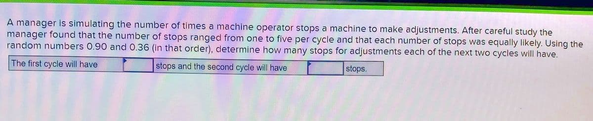 A manager is simulating the number of times a machine operator stops a machine to make adjustments. After careful study the
manager found that the number of stops ranged from one to five per cycle and that each number of stops was equally likely. Using the
random numbers 0.90 and 0.36 (in that order), determine how many stops for adjustments each of the next two cycles will have.
The first cycle will have
stops and the second cycle will have
stops.
