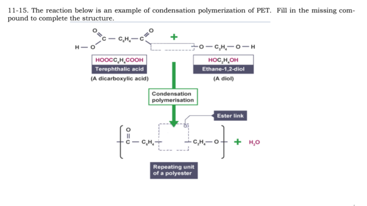 11-15. The reaction below is an example of condensation polymerization of PET. Fill in the missing com-
pound to complete the structure.
- C,H,-
+
- CH,-0-H
H-
ноосс, н, соон
Terephthalic acid
HOC,H,OH
Ethane-1,2-diol
(A dicarboxylic acid)
(A diol)
Condensation
polymerisation
Ester link
- C,H,
+ но
fom
Repeating unit
of a polyester
