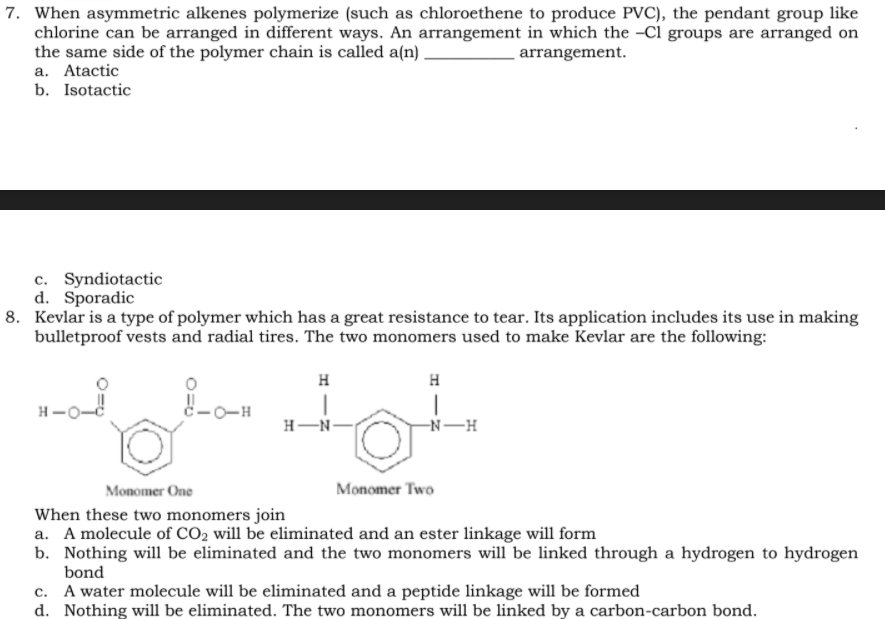 7. When asymmetric alkenes polymerize (such as chloroethene to produce PVC), the pendant group like
chlorine can be arranged in different ways. An arrangement in which the -Cl groups are arranged on
the same side of the polymer chain is called a(n) ,
a. Atactic
b. Isotactic
arrangement.
c. Syndiotactic
d. Sporadic
8. Kevlar is a type of polymer which has a great resistance to tear. Its application includes its use in making
bulletproof vests and radial tires. The two monomers used to make Kevlar are the following:
H
H
H-O-
c-0-H
H-N-
-N-H
Monomer One
Monomer Two
When these two monomers join
a. A molecule of CO2 will be eliminated and an ester linkage will form
b. Nothing will be eliminated and the two monomers will be linked through a hydrogen to hydrogen
bond
c. A water molecule will be eliminated and a peptide linkage will be formed
d. Nothing will be eliminated. The two monomers will be linked by a carbon-carbon bond.
