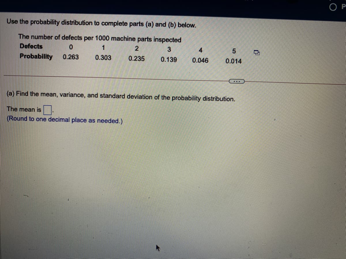 P
Use the probability distribution to complete parts (a) and (b) below.
The number of defects per 1000 machine parts inspected
Defects
1
2
3
4.
5.
Probability
0.263
0.303
0.235
0.139
0.046
0.014
(a) Find the mean, variance, and standard deviation of the probability distribution.
The mean is .
(Round to one decimal place as needed.)
