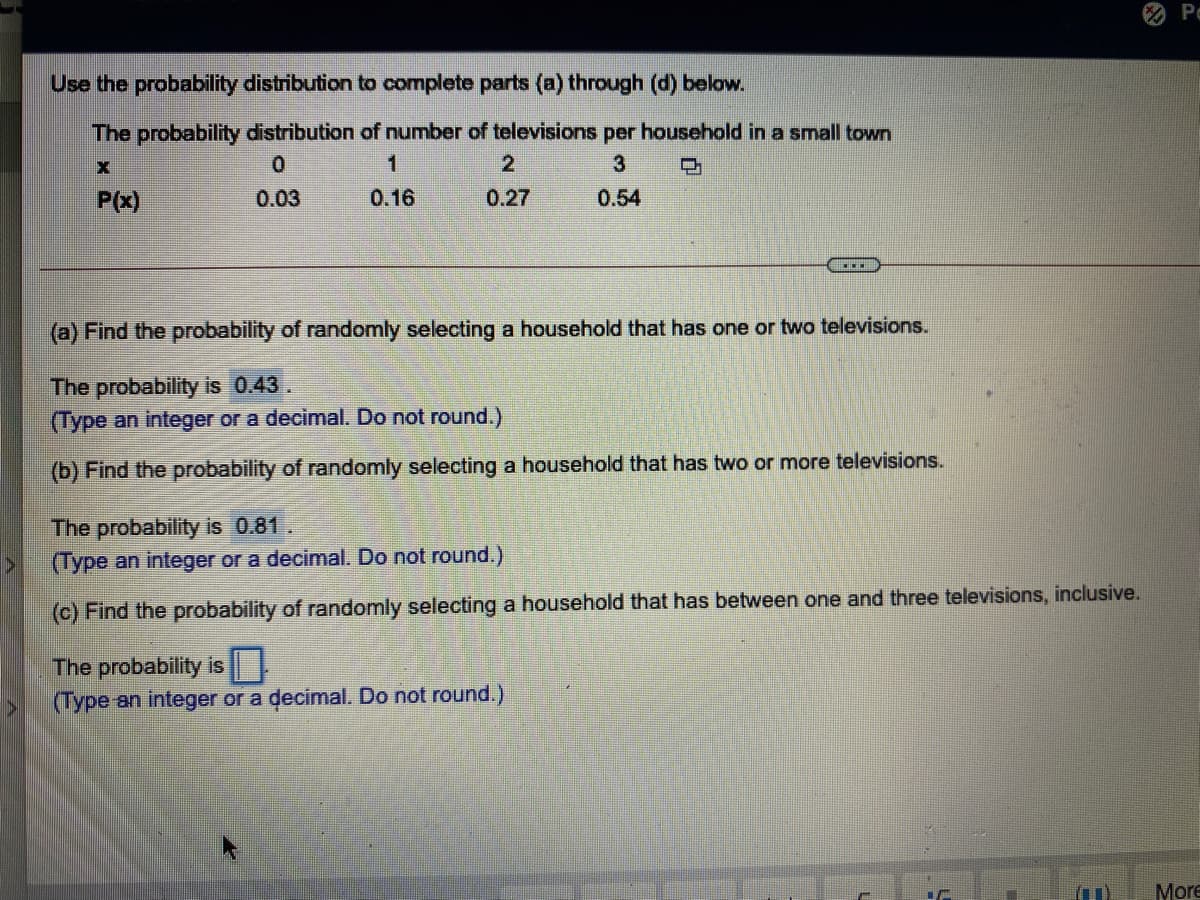 Po
Use the probability distribution to complete parts (a) through (d) below.
The probability distribution of number of televisions per household in a small town
1
2
3
P(x)
0.03
0.16
0.27
0.54
(a) Find the probability of randomly selecting a household that has one or two televisions.
The probability is 0.43.
(Type an integer or a decimal. Do not round.)
(b) Find the probability of randomly selecting a household that has
vo or more televisions.
The probability is 0.81.
(Type an integer or a decimal. Do not round.)
(c) Find the probability of randomly selecting a household that has between one and three televisions, inclusive.
The probability is
(Type an integer or a decimal. Do not round.)
More
