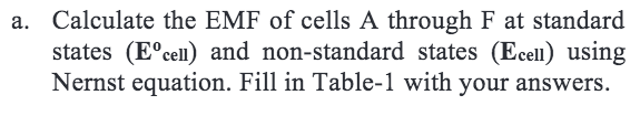 a. Calculate the EMF of cells A through F at standard
states (E°cell) and non-standard states (Ecell) using
Nernst equation. Fill in Table-1 with your answers.
