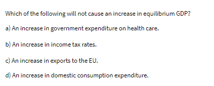 Which of the following will not cause an increase in equilibrium GDP?
a) An increase in government expenditure on health care.
b) An increase in income tax rates.
c) An increase in exports to the EU.
d) An increase in domestic consumption expenditure.
