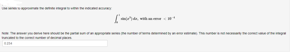 Use series to approximate the definite integral to within the indicated accuracy:
sin(x) dx, with an error < 10 4
Note: The answer you derive here should be the partial sum of an appropriate series (the number of terms determined by an error estimate). This number is not necessarily the correct value of the integral
truncated to the correct number of decimal places.
0.234
