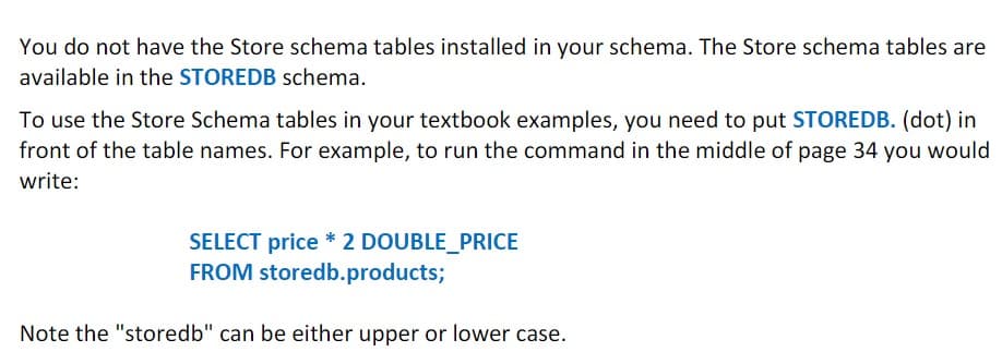 You do not have the Store schema tables installed in your schema. The Store schema tables are
available in the STOREDB schema.
To use the Store Schema tables in your textbook examples, you need to put STOREDB. (dot) in
front of the table names. For example, to run the command in the middle of page 34 you would
write:
SELECT price * 2 DOUBLE_PRICE
FROM storedb.products;
Note the "storedb" can be either upper or lower case.
