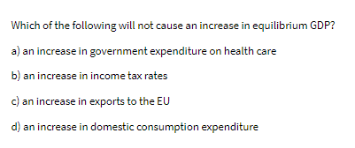 Which of the following will not cause an increase in equilibrium GDP?
a) an increase in government expenditure on health care
b) an increase in income tax rates
c) an increase in exports to the EU
d) an increase in domestic consumption expenditure
