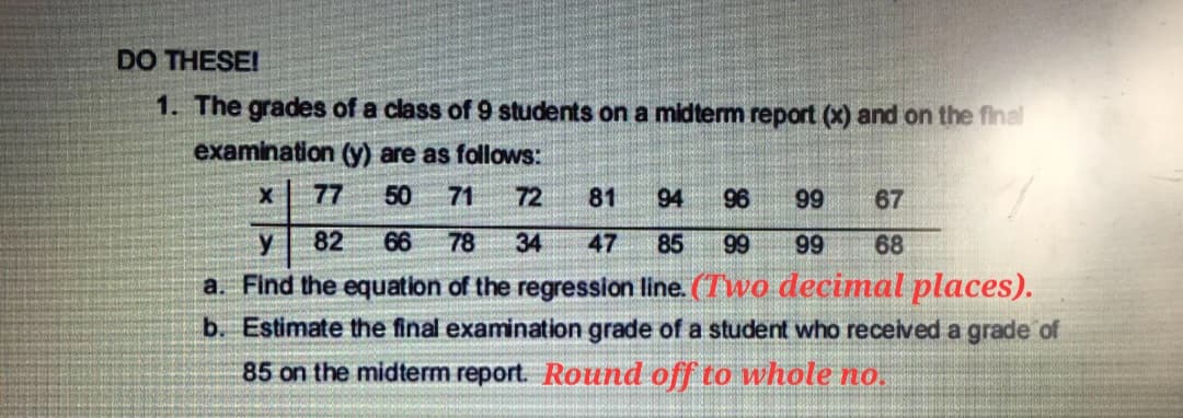 DO THESE!
1. The grades of a class of 9 students on a midterm report (x) and on the final
examination (y) are as follows:
X
77 50 71
72
81 94 96
99 67
y
82 66 78 34
47 85 99
99 68
a. Find the equation of the regression line. (Two decimal places).
b. Estimate the final examination grade of a student who received a grade of
85 on the midterm report. Round off to whole no.