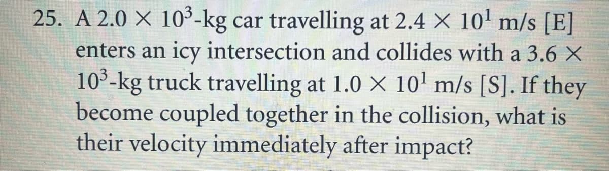 25. A 2.0 X 10³-kg car travelling at 2.4 X 10' m/s [E]
enters an icy intersection and collides with a 3.6 X
10°-kg truck travelling at 1.0 X 10' m/s [S]. If they
become coupled together in the collision, what is
their velocity immediately after impact?
