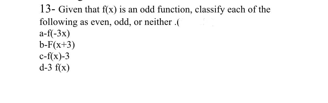 13- Given that f(x) is an odd function, classify each of the
following as even, odd, or neither .(
a-f(-3x)
b-F(x+3)
c-f(x)-3
d-3 f(x)
