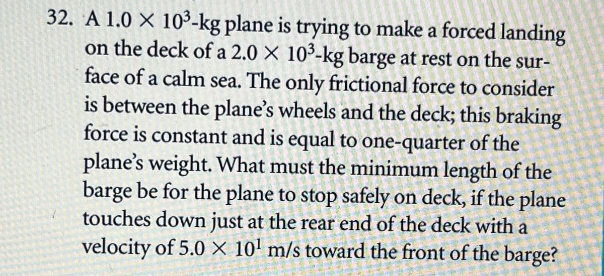32. A 1.0 X 10³-kg plane is trying to make a forced landing
on the deck of a 2.0 X 10³-kg barge at rest on the sur-
face of a calm sea. The only frictional force to consider
is between the plane's wheels and the deck; this braking
force is constant and is equal to one-quarter of the
plane's weight. What must the minimum length of the
barge be for the plane to stop safely on deck, if the plane
touches down just at the rear end of the deck with a
velocity of 5.0 × 10' m/s toward the front of the barge?
