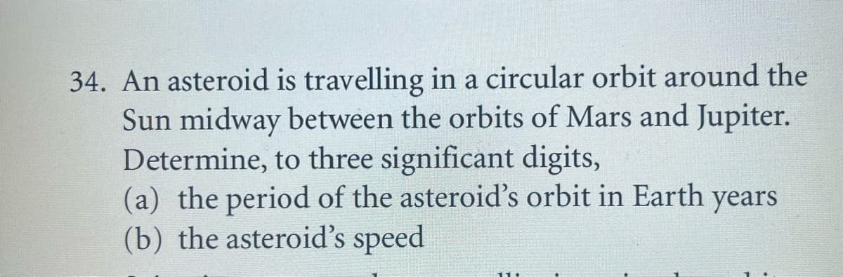 34. An asteroid is travelling in a circular orbit around the
Sun midway between the orbits of Mars and Jupiter.
Determine, to three significant digits,
(a) the period of the asteroid's orbit in Earth years
(b) the asteroid's speed
