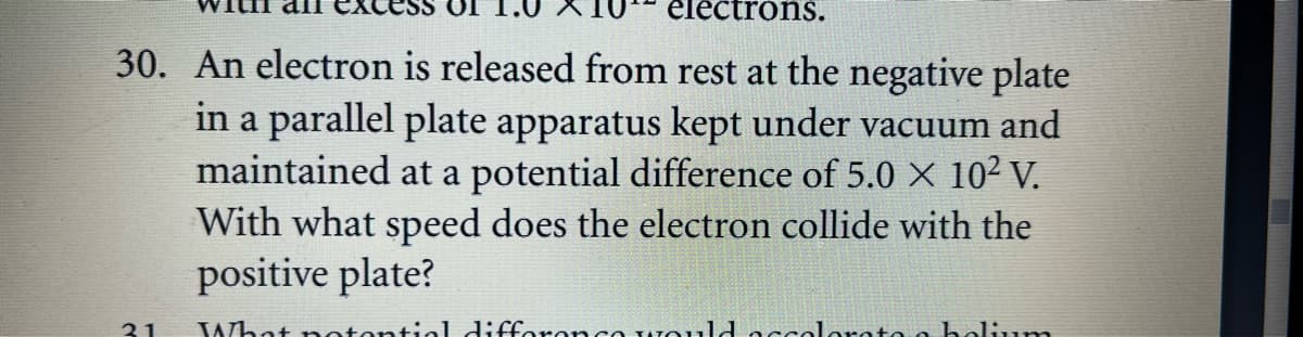 electrons.
30. An electron is released from rest at the negative plate
in a parallel plate apparatus kept under vacuum and
maintained at a potential difference of 5.0 X 10² V.
With what speed does the electron collide with the
positive plate?
31
What notential difference wou,ld accolorato o elium
