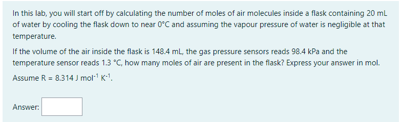 In this lab, you will start off by calculating the number of moles of air molecules inside a flask containing 20 mL
of water by cooling the flask down to near 0°C and assuming the vapour pressure of water is negligible at that
temperature.
If the volume of the air inside the flask is 148.4 mL, the gas pressure sensors reads 98.4 kPa and the
temperature sensor reads 1.3 °C, how many moles of air are present in the flask? Express your answer in mol.
Assume R = 8.314 J mol-¹ K-¹.
Answer: