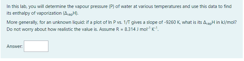 In this lab, you will determine the vapour pressure (P) of water at various temperatures and use this data to find
its enthalpy of vaporization (AvapH).
More generally, for an unknown liquid: if a plot of In P vs. 1/T gives a slope of -9260 K, what is its AvapH in kJ/mol?
Do not worry about how realistic the value is. Assume R = 8.314 J mol-¹ K-¹.
Answer: