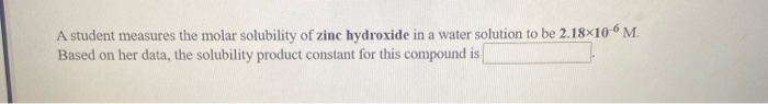 A student measures the molar solubility of zinc hydroxide in a water solution to be 2.18x10-6 M.
Based on her data, the solubility product constant for this compound is
