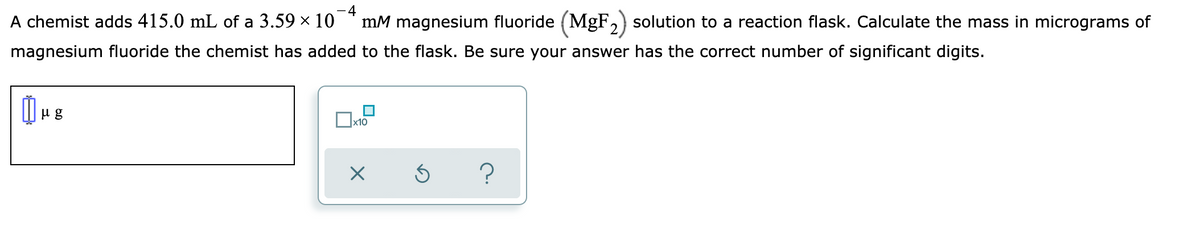 - 4
A chemist adds 415.0 mL of a 3.59 x 10
mM magnesium fluoride (MgF,) solution to a reaction flask. Calculate the mass in micrograms of
magnesium fluoride the chemist has added to the flask. Be sure your answer has the correct number of significant digits.
x10
