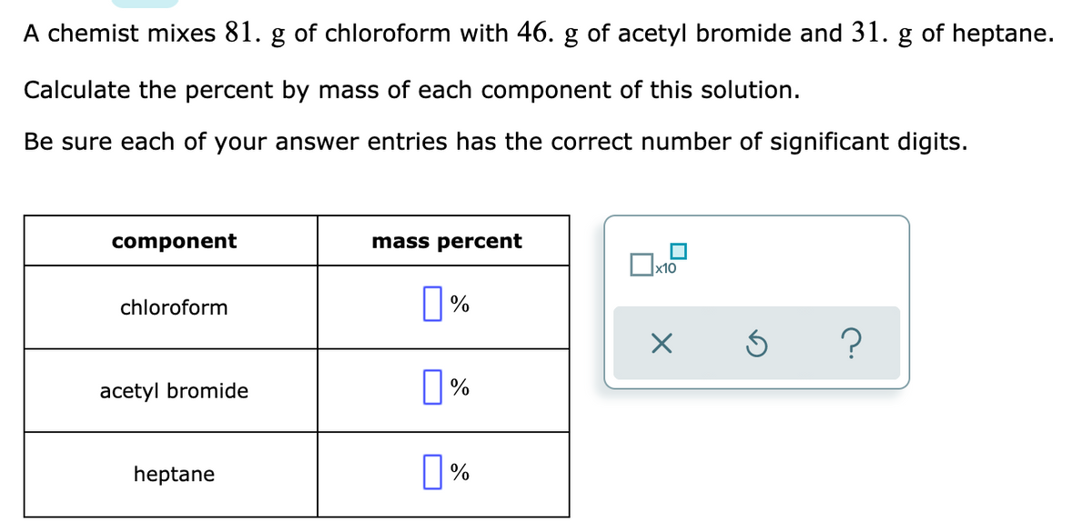 A chemist mixes 81. g of chloroform with 46. g of acetyl bromide and 31. g of heptane.
Calculate the percent by mass of each component of this solution.
Be sure each of your answer entries has the correct number of significant digits.
component
mass percent
x10
O%
chloroform
acetyl bromide
heptane
