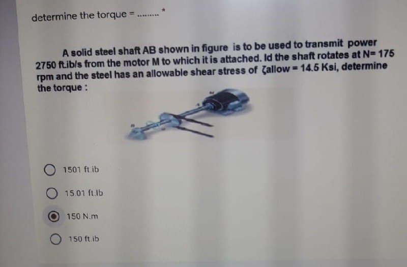 determine the torque
..........
A solid steel shaft AB shown in figure is to be used to transmit power
2750 ftib/s from the motor M to which it is attached. Id the shaft rotates at N= 175
rpm and the steel has an allowable shear stress of Gallow = 14.5 Ksi, determine
the torque :
%3D
1501 ft.ib
15.01 ft.lb
150 N.m
O 150 ft.ib
