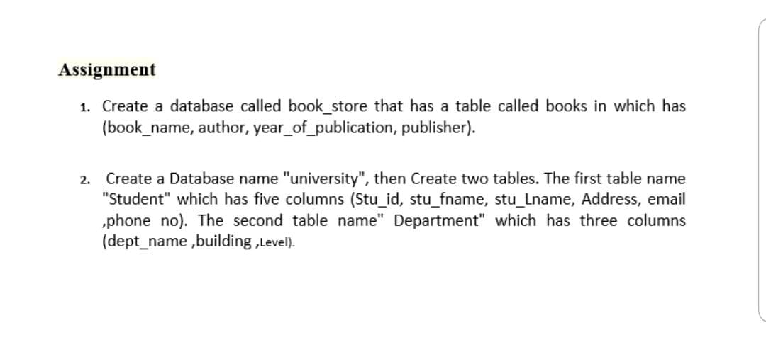 Assignment
1. Create a database called book_store that has a table called books in which has
(book_name, author, year_of_publication, publisher).
2. Create a Database name "university", then Create two tables. The first table name
"Student" which has five columns (Stu_id, stu_fname, stu_Lname, Address, email
„phone no). The second table name" Department" which has three columns
(dept_name ,building ,Level).
