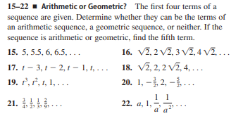 15-22 - Arithmetic or Geometric? The first four terms of a
sequence are given. Determine whether they can be the terms of
an arithmetic sequence, a geometric sequence, or neither. If the
sequence is arithmetic or geometric, find the fifth term.
16. V2, 2 V7, 3 V2, 4 V2,...
18. V2, 2, 2 v2, 4, ...
20. 1, -, 2, –..
15. 5, 5.5, 6, 6.5, ...
17. 1- 3, 1 - 2, 1 - 1, t, . ..
19. 2, , 1, 1, ...
21. ..
3 !! 2
4. 2
22. a, 1,
a a
