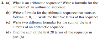 4. (a) What is an arithmetic sequence? Write a formula for the
nth term of an arithmetic sequence.
(b) Write a formula for the arithmetic sequence that starts as
follows: 3, 8, ... Write the first five tems of this sequence.
(c) Write two different formulas for the sum of the first
n terms of an arithmetic sequence.
(d) Find the sum of the first 20 terms of the sequence in
part (b).
