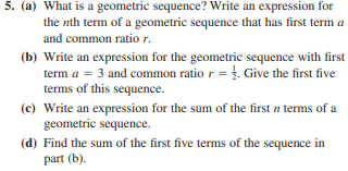 5. (a) What is a geometric sequence? Write an expression for
the nth term of a geometric sequence that has first term a
and common ratio r.
(b) Write an expression for the geometric sequence with first
term a = 3 and common ratio r =. Give the first five
terms of this sequence.
(c) Write an expression for the sum of the first n terms of a
geometric sequence.
(d) Find the sum of the first five terms of the sequence in
part (b).
