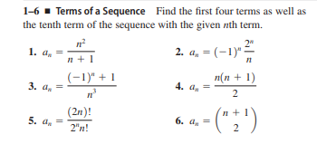 1-6 - Terms of a Sequence Find the first four terms as well as
the tenth term of the sequence with the given nth term.
1. a, =
2. a, = (-1)" -
n +1
(-1)" + 1
п(n + 1)
3. a. =
4. a.
(2n)!
5. a. =
2"n!
6. a. =
2
2.
