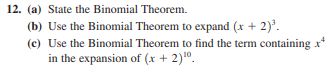 12. (a) State the Binomial Theorem.
(b) Use the Binomial Theorem to expand (x + 2).
(c) Use the Binomial Theorem to find the term containing xr
in the expansion of (x + 2)10.
