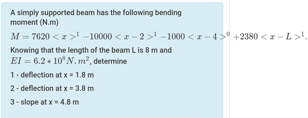 A simply supported beam has the following bending
moment (N.m)
M = 7620 < x >1 –10000 < x – 2 >1 –1000 < x – 4 >° +2380 < x – L>'.
Knowing that the length of the beam L is 8 m and
EI = 6.2 * 10N.m², determine
1- deflection at x = 1.8 m
2 - deflection at x = 3.8 m
3 - slope at x = 4.8 m
