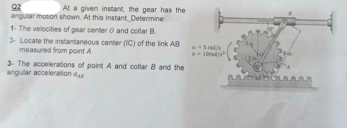 Q2
At a given instant, the gear has the
angular motion shown. At this instant, Determine:
1- The velocities of gear center 0 and collar B.
3- Locate the instantaneous center (IC) of the link AB
measured from point A
3- The accelerations of point A and collar B and the
angular acceleration AB
w = 5 rad/s
a = 10rad/s²
3 in.
2 in.
www
'S in.