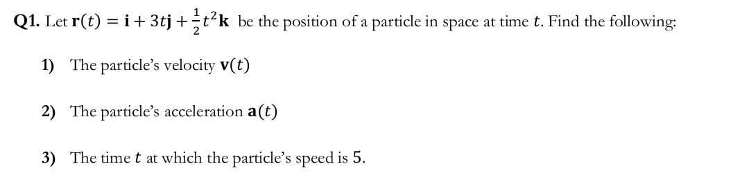 Q1. Let r(t) = i + 3tj + t²k be the position of a particle in space at time t. Find the following:
1) The particle's velocity v(t)
2) The particle's acceleration a(t)
3) The time t at which the particle's speed is 5.