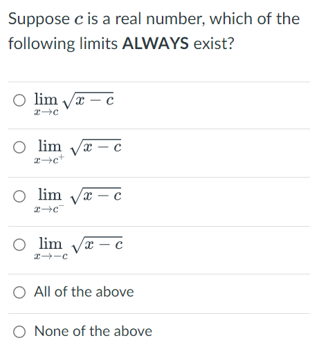 Suppose c is a real number, which of the
following limits ALWAYS exist?
O lim
X с
x→C
O lim
x - c
x+c+
O lim
x - C
x→C
O lim
lim √√x-c
x--C
O All of the above
O None of the above