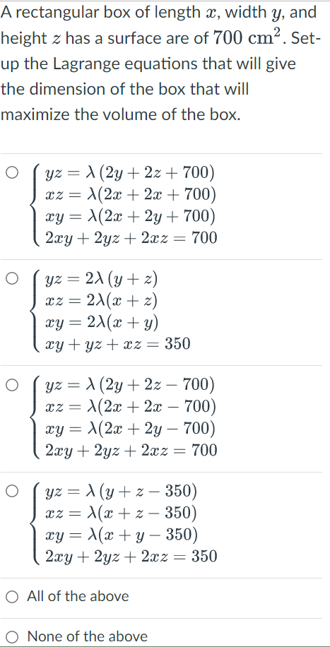 A rectangular box of length x, width Y, and
height z has a surface are of 700 cm². Set-
up the Lagrange equations that will give
the dimension of the box that will
maximize the volume of the box.
O
yz = A (2y + 2x + 700)
x2 = A(2x + 2x + 700)
xy = A(2x + 2y + 700)
2xy + 2yz + 2xz = 700
yz
= 2X (y+z)
xz = 2x(x + 2)
xy=2X(x + y)
xy+yz + xz = 350
yz = λ (2y + 2z - 700)
X(2x + 2x - 700)
XZ =
xy =
X(2x + 2y - 700)
2xy +
2yz + 2xz = 700
yz =
(y +z - 350)
xz =
x(x + z- 350)
xy = x(x + y − 350)
2xy + 2yz + 2xz = 350
O
O
O
O All of the above
O None of the above