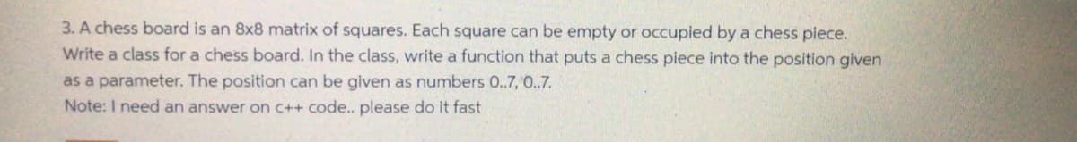 3. A chess board is an 8x8 matrix of squares. Each square can be empty or occupied by a chess piece.
Write a class for a chess board. In the class, write a function that puts a chess piece into the position given
as a parameter. The position can be given as numbers 0..7, 0..7.
Note: I need an answer on c++ code.. please do it fast
