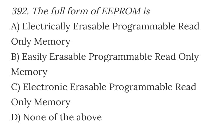 392. The full form of EEPROM is
A) Electrically Erasable Programmable Read
Only Memory
B) Easily Erasable Programmable Read Only
Memory
C) Electronic Erasable Programmable Read
Only Memory
D) None of the above
