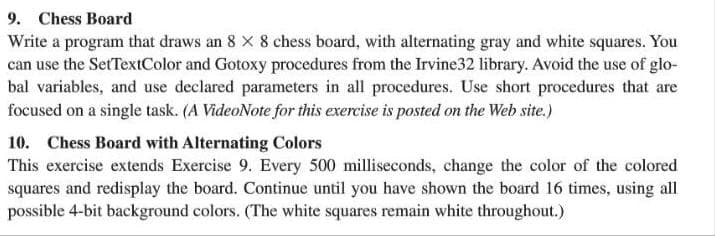 9. Chess Board
Write a program that draws an 8 X 8 chess board, with alternating gray and white squares. You
can use the SetTextIColor and Gotoxy procedures from the Irvine32 library. Avoid the use of glo-
bal variables, and use declared parameters in all procedures. Use short procedures that are
focused on a single task. (A VideoNote for this exercise is posted on the Web site.)
10. Chess Board with Alternating Colors
This exercise extends Exercise 9. Every 500 milliseconds, change the color of the colored
squares and redisplay the board. Continue until you have shown the board 16 times, using all
possible 4-bit background colors. (The white squares remain white throughout.)
