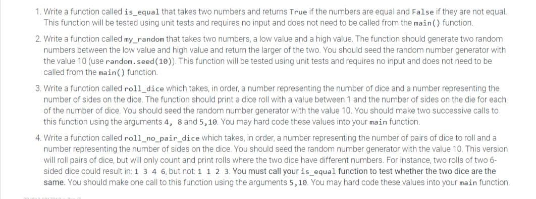 1. Write a function called is_equal that takes two numbers and returns True if the numbers are equal and False if they are not equal.
This function will be tested using unit tests and requires no input and does not need to be called from the main() function.
2. Write a function called my_random that takes two numbers, a low value and a high value. The function should generate two random
numbers between the low value and high value and return the larger of the two. You should seed the random number generator with
the value 10 (use random.seed (10)). This function will be tested using unit tests and requires no input and does not need to be
called from the main() function.
3. Write a function called roll_dice which takes, in order, a number representing the number of dice and a number representing the
number of sides on the dice. The function should print a dice roll with a value between 1 and the number of sides on the die for each
of the number of dice. You should seed the random number generator with the value 10. You should make two successive calls to
this function using the arguments 4, 8 and 5,10. You may hard code these values into your main function.
4. Write a function called roll_no_pair_dice which takes, in order, a number representing the number of pairs of dice to roll and a
number representing the number of sides on the dice. You should seed the random number generator with the value 10. This version
will roll pairs of dice, but will only count and print rolls where the two dice have different numbers. For instance, two rolls of two 6-
sided dice could result in: 1 3 4 6, but not: 1 1 2 3. You must call your is_equal function to test whether the two dice are the
same. You should make one call to this function using the arguments 5,10. You may hard code these values into your main function.
