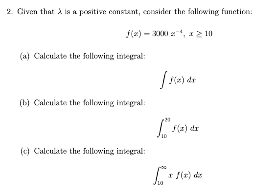 2. Given that is a positive constant, consider the following function:
f(x) = 3000 x-4, x > 10
(a) Calculate the following integral:
| s(2) dz
(b) Calculate the following integral:
20
f(r) dr
10
(c) Calculate the following integral:
x f(x) dx
