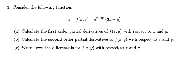 3. Consider the following function:
z = f(x, y) = e"+24 (3x – y)
(a) Calculate the first order partial derivatives of f(x, y) with respect to x and y.
(b) Calculate the second order partial derivatives of f(x, y) with respect to r and y.
(c) Write down the differentials for f(x,y) with respect to r and y.
