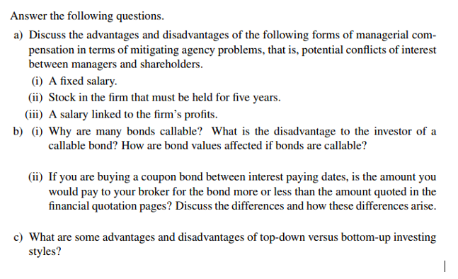 Answer the following questions.
a) Discuss the advantages and disadvantages of the following forms of managerial com-
pensation in terms of mitigating agency problems, that is, potential conflicts of interest
between managers and shareholders.
(i) A fixed salary.
(ii) Stock in the firm that must be held for five years.
(iii) A salary linked to the firm's profits.
b) (i) Why are many bonds callable? What is the disadvantage to the investor of a
callable bond? How are bond values affected if bonds are callable?
(ii) If you are buying a coupon bond between interest paying dates, is the amount you
would pay to your broker for the bond more or less than the amount quoted in the
financial quotation pages? Discuss the differences and how these differences arise.
c) What are some advantages and disadvantages of top-down versus bottom-up investing
styles?
