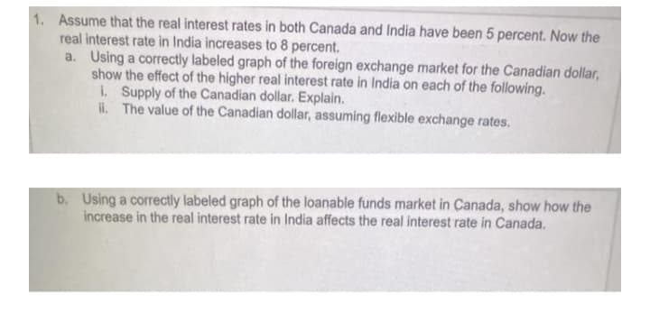 1. Assume that the real interest rates in both Canada and India have been 5 percent. Now the
real interest rate in India increases to 8 percent.
a. Using a correctly labeled graph of the foreign exchange market for the Canadian dollar,
show the effect of the higher real interest rate in India on each of the following.
i. Supply of the Canadian dollar. Explain.
iI. The value of the Canadian dollar, assuming flexible exchange rates.
b. Using a correctly labeled graph of the loanable funds market in Canada, show how the
increase in the real interest rate in India affects the real interest rate in Canada.

