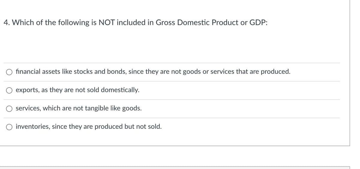 4. Which of the following is NOT included in Gross Domestic Product or GDP:
O financial assets like stocks and bonds, since they are not goods or services that are produced.
exports, as they are not sold domestically.
services, which are not tangible like goods.
O inventories, since they are produced but not sold.
