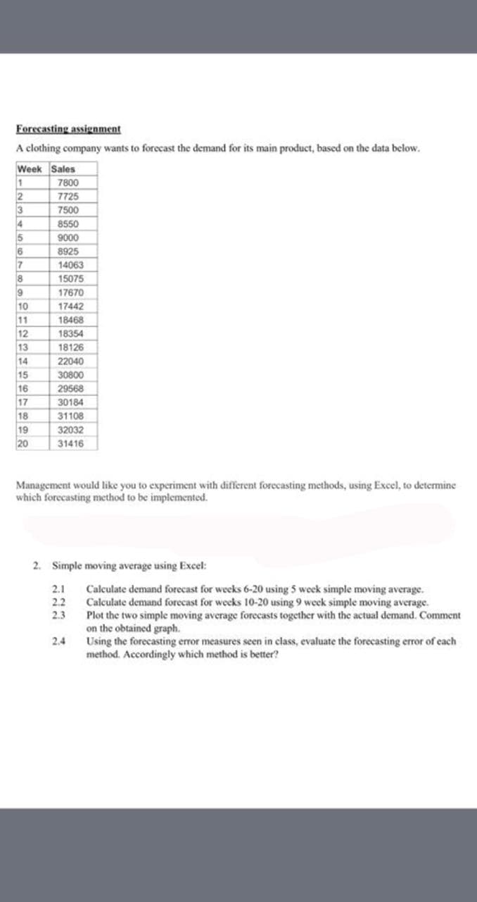 Forecasting assienment
A clothing company wants to forecast the demand for its main product, based on the data below.
Week Sales
1
7800
7725
3
4
7500
8550
9000
5
8925
17
8
14063
15075
9
10
11
12
17670
17442
18468
18354
13
18126
14
22040
15
16
17
30800
29568
30184
18
31108
19
20
32032
31416
Management would like you to experiment with different forecasting methods, using Excel, to determine
which forecasting method to be implemented.
2. Simple moving average using Excel:
2.1
2.2
Calculate demand forecast for weeks 6-20 using 5 week simple moving average.
Calculate demand forecast for weeks 10-20 using 9 week simple moving average.
Plot the two simple moving
on the obtained graph.
Using the forecasting error measures seen in class, evaluate the forecasting error of each
method. Accordingly which method is better?
2.3
age forecasts together with the actual demand. Comment
2.4
