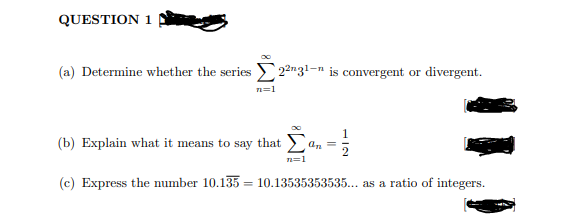 QUESTION 1
(a) Determine whether the series 2²n31-n is convergent or divergent.
n=1
(b) Explain what it means to say that
an
n=1
(c) Express the number 10.135 = 10.13535353535... as a ratio of integers.
%3D
